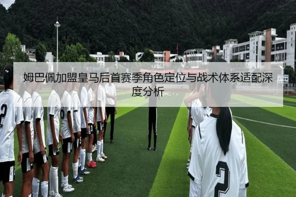 姆巴佩加盟皇马后首赛季角色定位与战术体系适配深度分析