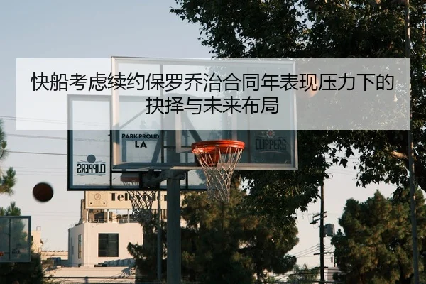 快船考虑续约保罗乔治合同年表现压力下的抉择与未来布局