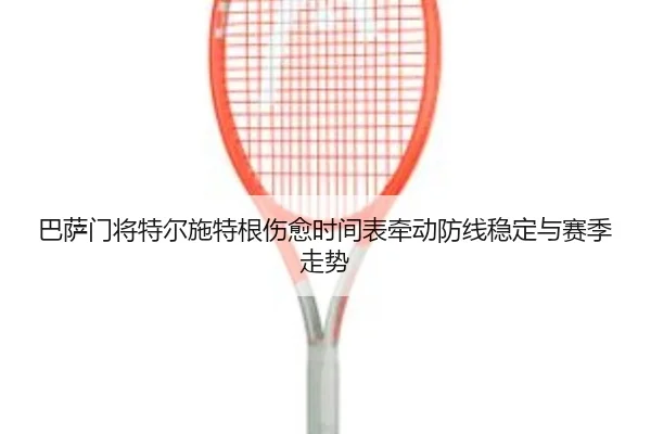 巴萨门将特尔施特根伤愈时间表牵动防线稳定与赛季走势