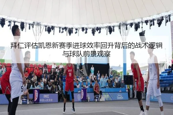 拜仁评估凯恩新赛季进球效率回升背后的战术逻辑与球队前景观察
