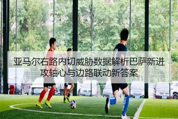 亚马尔右路内切威胁数据解析巴萨新进攻轴心与边路联动新答案